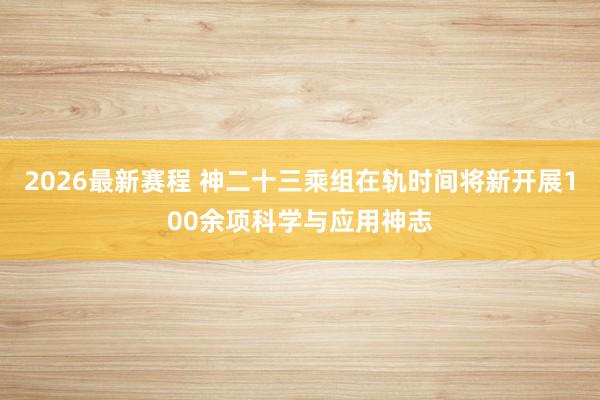 2026最新赛程 神二十三乘组在轨时间将新开展100余项科学与应用神志
