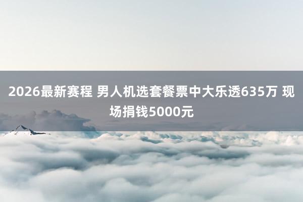 2026最新赛程 男人机选套餐票中大乐透635万 现场捐钱5000元