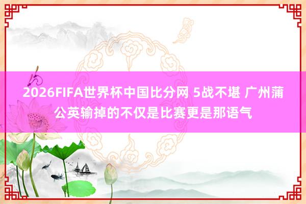 2026FIFA世界杯中国比分网 5战不堪 广州蒲公英输掉的不仅是比赛更是那语气