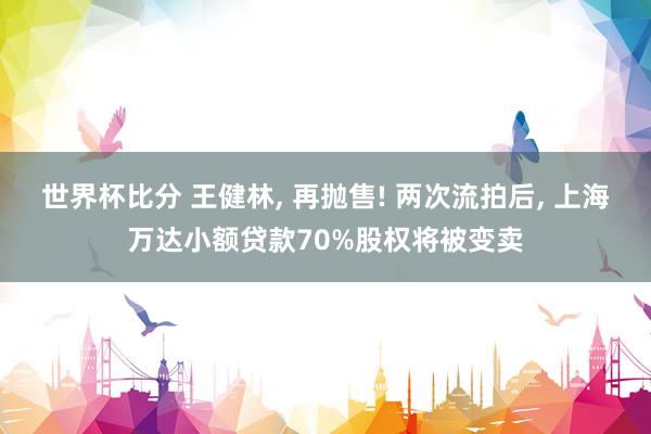 世界杯比分 王健林, 再抛售! 两次流拍后, 上海万达小额贷款70%股权将被变卖