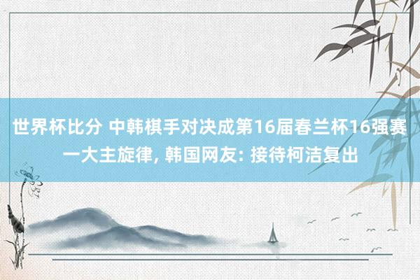世界杯比分 中韩棋手对决成第16届春兰杯16强赛一大主旋律, 韩国网友: 接待柯洁复出
