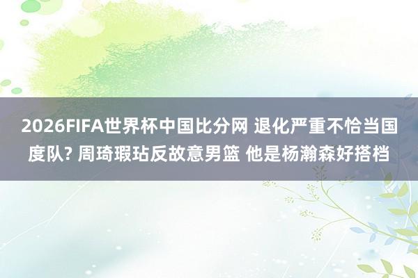 2026FIFA世界杯中国比分网 退化严重不恰当国度队? 周琦瑕玷反故意男篮 他是杨瀚森好搭档