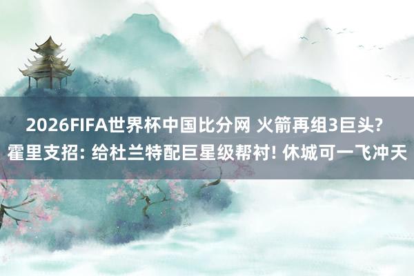2026FIFA世界杯中国比分网 火箭再组3巨头? 霍里支招: 给杜兰特配巨星级帮衬! 休城可一飞冲天
