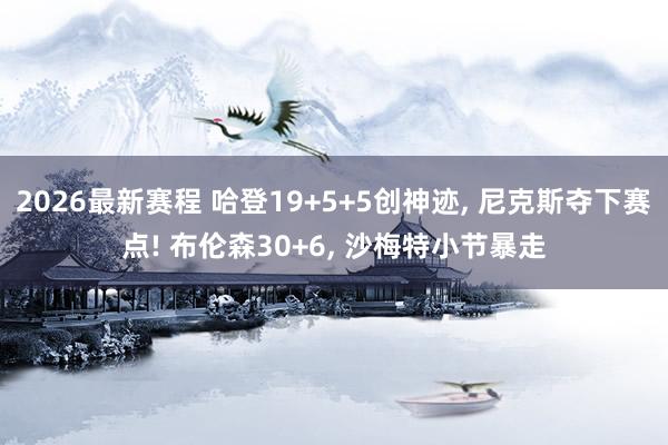 2026最新赛程 哈登19+5+5创神迹, 尼克斯夺下赛点! 布伦森30+6, 沙梅特小节暴走