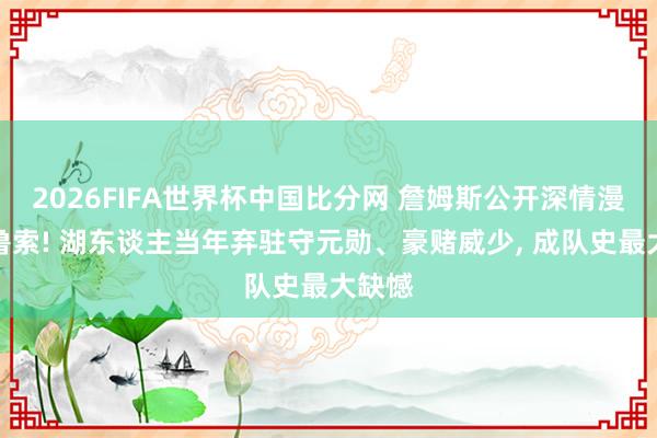 2026FIFA世界杯中国比分网 詹姆斯公开深情漫骂卡鲁索! 湖东谈主当年弃驻守元勋、豪赌威少, 成队史最大缺憾