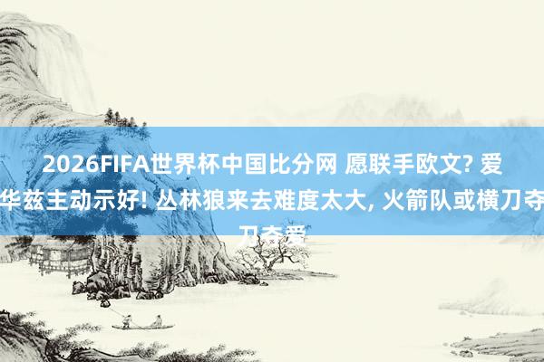 2026FIFA世界杯中国比分网 愿联手欧文? 爱德华兹主动示好! 丛林狼来去难度太大, 火箭队或横刀夺爱
