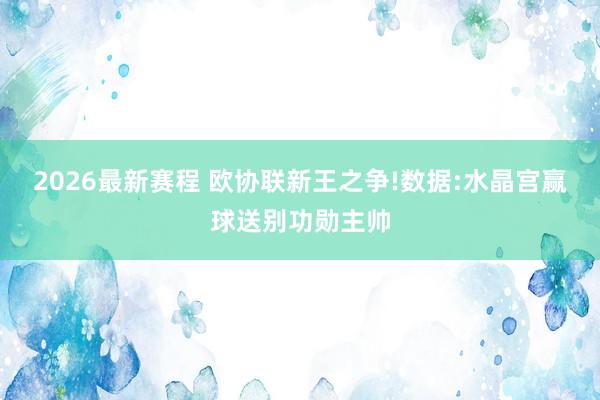 2026最新赛程 欧协联新王之争!数据:水晶宫赢球送别功勋主帅