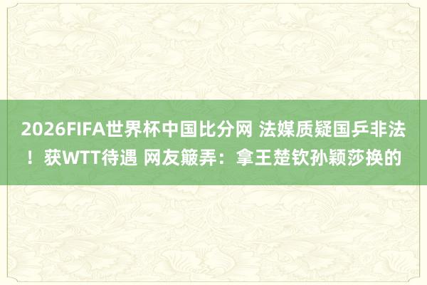 2026FIFA世界杯中国比分网 法媒质疑国乒非法!获WTT待遇 网友簸弄:拿王楚钦孙颖莎换的