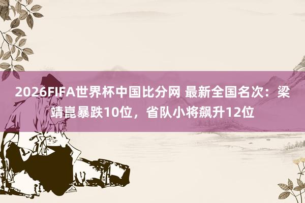2026FIFA世界杯中国比分网 最新全国名次:梁靖崑暴跌10位,省队小将飙升12位