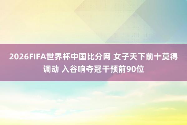 2026FIFA世界杯中国比分网 女子天下前十莫得调动 入谷响夺冠干预前90位