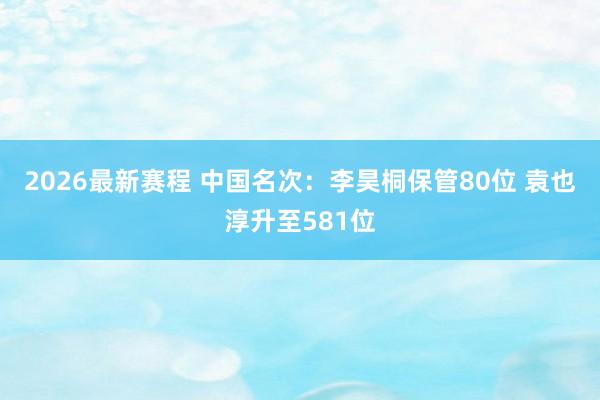 2026最新赛程 中国名次:李昊桐保管80位 袁也淳升至581位