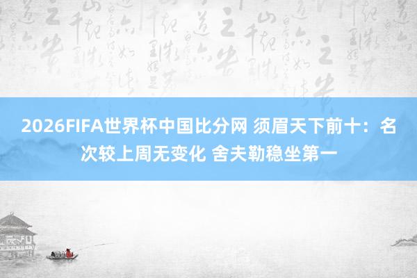 2026FIFA世界杯中国比分网 须眉天下前十：名次较上周无变化 舍夫勒稳坐第一