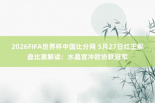 2026FIFA世界杯中国比分网 5月27日红王解盘比赛解读：水晶宫冲欧协联冠军