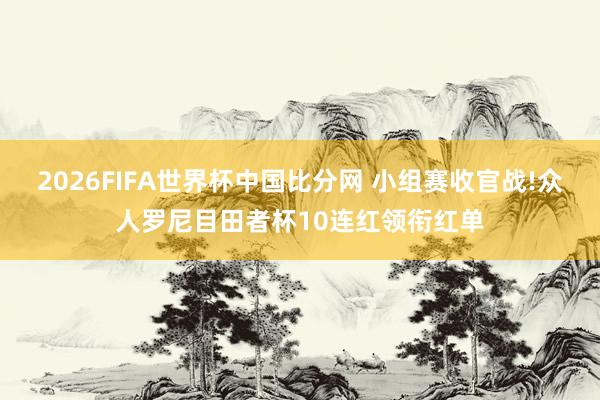 2026FIFA世界杯中国比分网 小组赛收官战!众人罗尼目田者杯10连红领衔红单