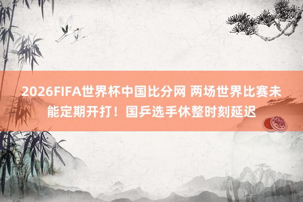 2026FIFA世界杯中国比分网 两场世界比赛未能定期开打!国乒选手休整时刻延迟