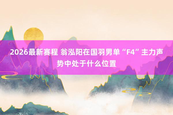 2026最新赛程 翁泓阳在国羽男单“F4”主力声势中处于什么位置