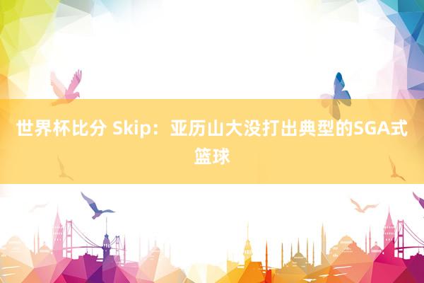 世界杯比分 Skip:亚历山大没打出典型的SGA式篮球