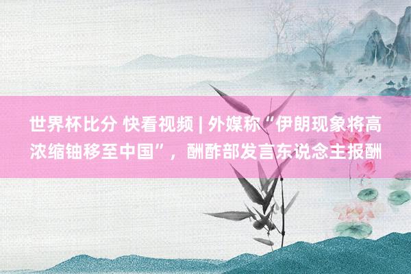 世界杯比分 快看视频 | 外媒称“伊朗现象将高浓缩铀移至中国”，<a href=