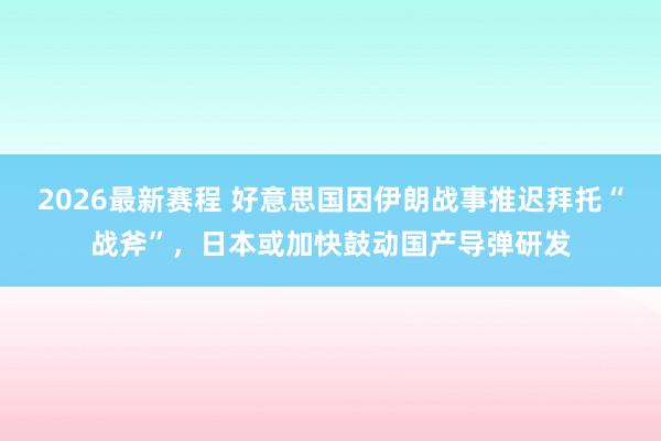 2026最新赛程 好意思国因伊朗战事推迟拜托“战斧”，日本或加快鼓动国产导弹研发