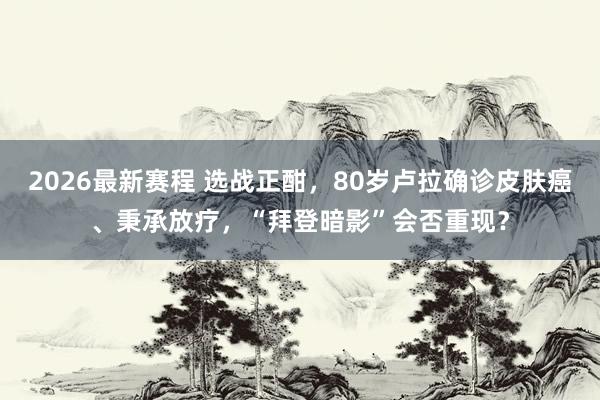 2026最新赛程 选战正酣,80岁卢拉确诊皮肤癌、秉承放疗,“拜登暗影”会否重现?