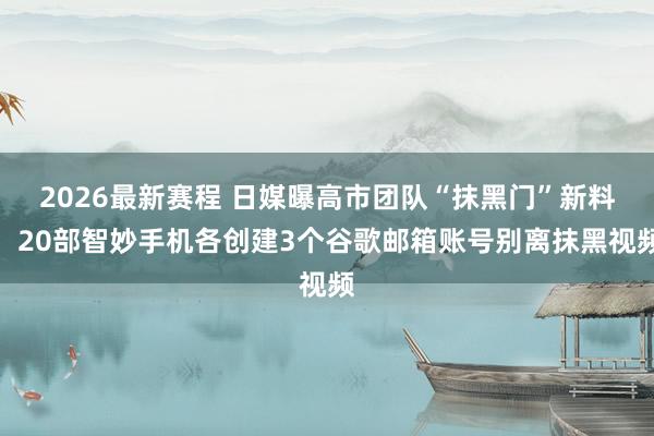 2026最新赛程 日媒曝高市团队“抹黑门”新料：20部智妙手机各创建3个谷歌邮箱账号别离抹黑视频
