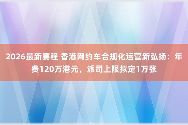 2026最新赛程 香港网约车合规化运营新弘扬：年费120万港元，派司上限拟定1万张