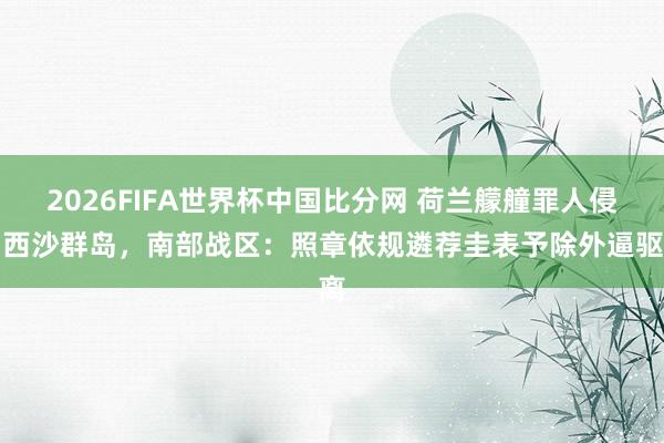 2026FIFA世界杯中国比分网 荷兰艨艟罪人侵闯西沙群岛,南部战区:照章依规遴荐圭表予除外逼驱离