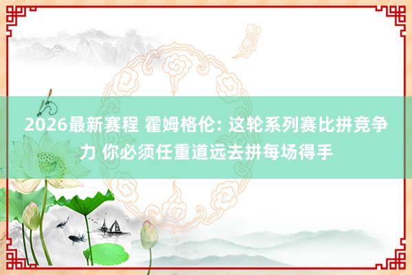 2026最新赛程 霍姆格伦: 这轮系列赛比拼竞争力 你必须任重道远去拼每场得手