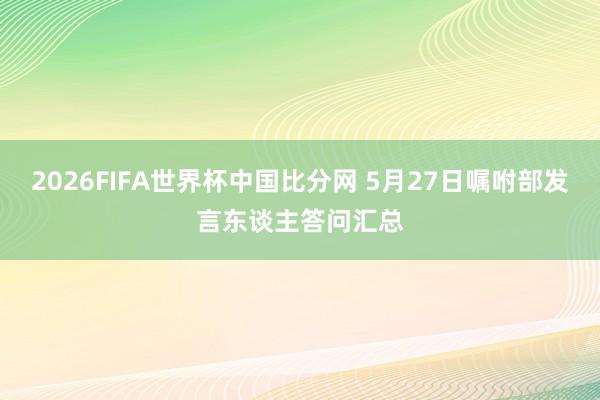 2026FIFA世界杯中国比分网 5月27日嘱咐部发言东谈主答问汇总