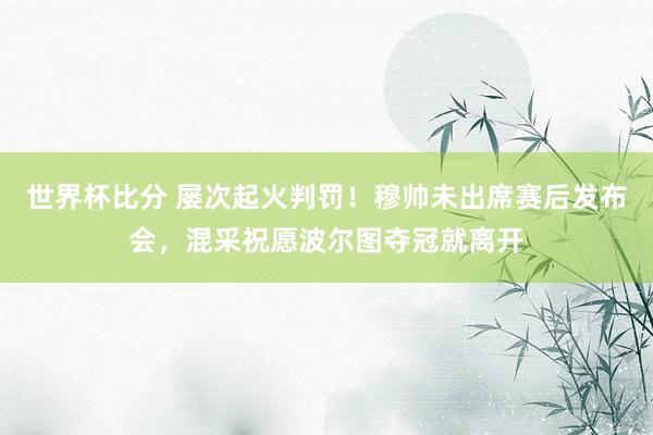 世界杯比分 屡次起火判罚！穆帅未出席赛后发布会，混采祝愿波尔图夺冠就离开