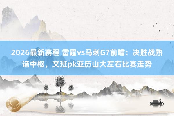 2026最新赛程 雷霆vs马刺G7前瞻：决胜战熟谙中枢，文班pk亚历山大左右比赛走势