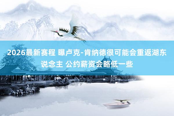2026最新赛程 曝卢克-肯纳德很可能会重返湖东说念主 公约薪资会略低一些
