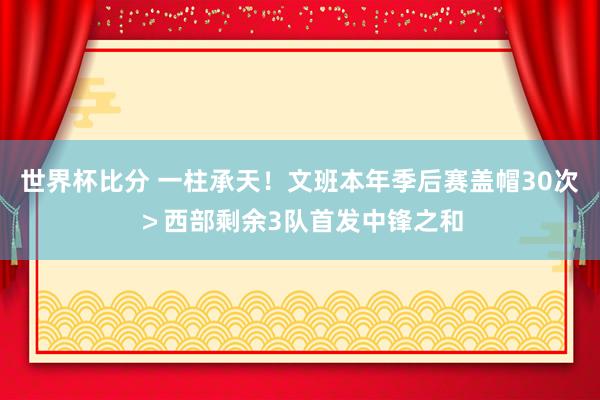 世界杯比分 一柱承天！文班本年季后赛盖帽30次＞西部剩余3队首发中锋之和