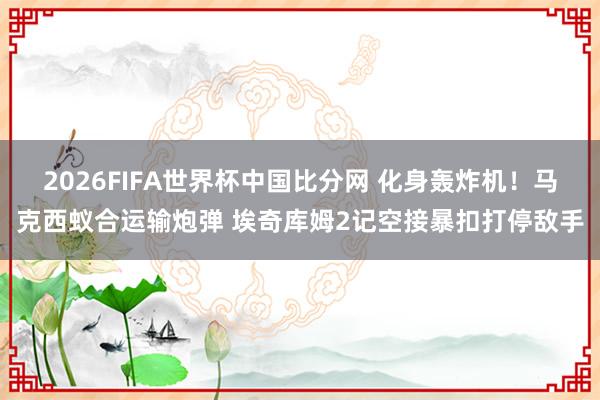 2026FIFA世界杯中国比分网 化身轰炸机！马克西蚁合运输炮弹 埃奇库姆2记空接暴扣打停敌手
