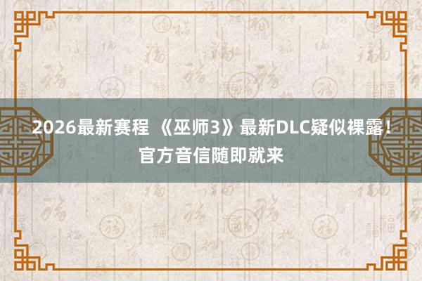 2026最新赛程 《巫师3》最新DLC疑似裸露!官方音信随即就来