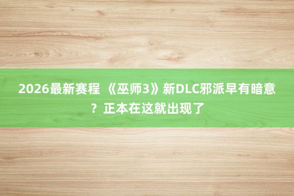 2026最新赛程 《巫师3》新DLC邪派早有暗意?正本在这就出现了
