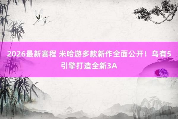 2026最新赛程 米哈游多款新作全面公开!乌有5引擎打造全新3A