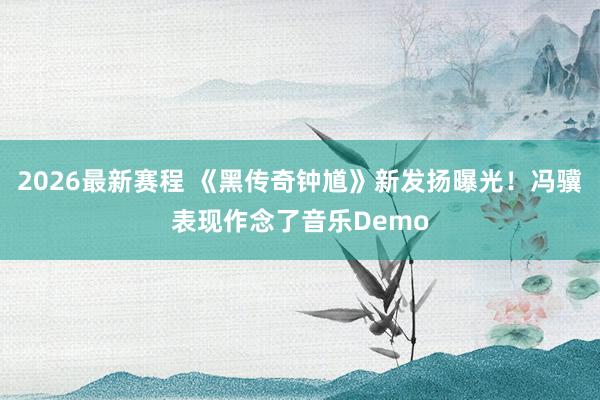 2026最新赛程 《黑传奇钟馗》新发扬曝光！冯骥表现作念了音乐Demo