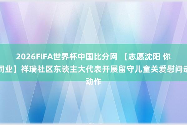 2026FIFA世界杯中国比分网 【志愿沈阳 你我同业】祥瑞社区东谈主大代表开展留守儿童关爱慰问动作
