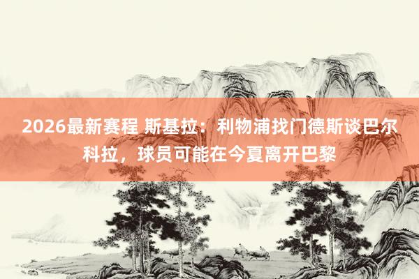 2026最新赛程 斯基拉：利物浦找门德斯谈巴尔科拉，球员可能在今夏离开巴黎