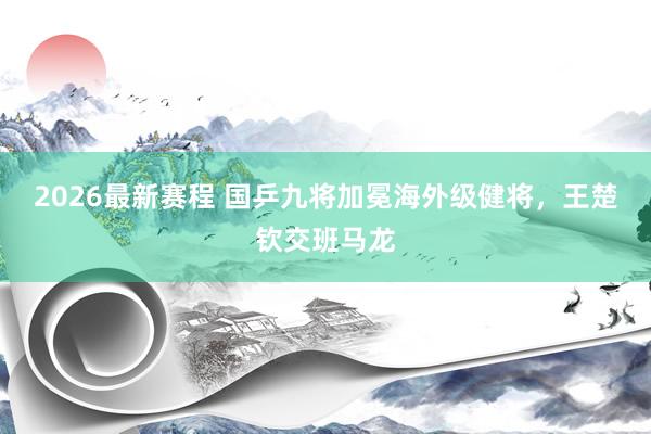 2026最新赛程 国乒九将加冕海外级健将，王楚钦交班马龙