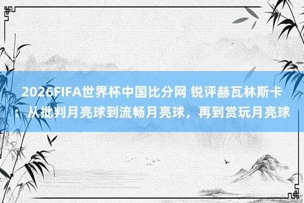 2026FIFA世界杯中国比分网 锐评赫瓦林斯卡：从批判月亮球到流畅月亮球，再到赏玩月亮球