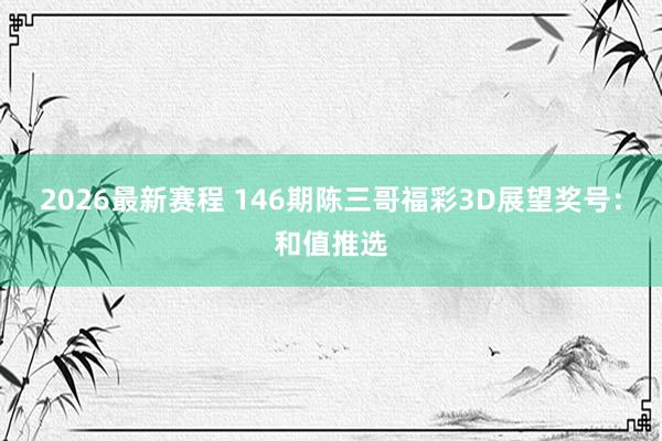 2026最新赛程 146期陈三哥福彩3D展望奖号:和值推选