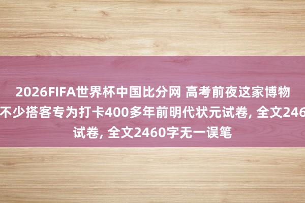 2026FIFA世界杯中国比分网 高考前夜这家博物馆预约爆满! 不少搭客专为打卡400多年前明代状元试卷, 全文2460字无一误笔