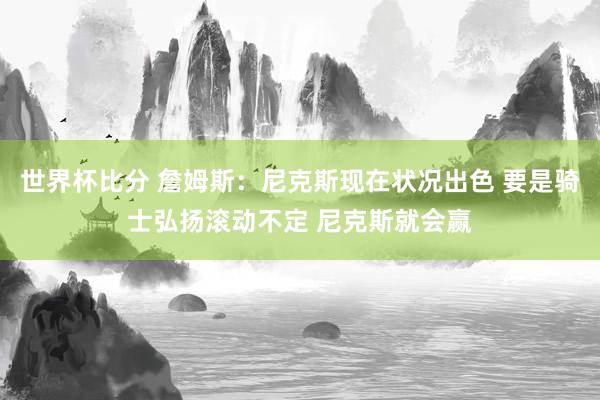 世界杯比分 詹姆斯:尼克斯现在状况出色 要是骑士弘扬滚动不定 尼克斯就会赢