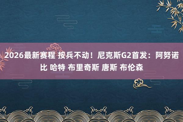 2026最新赛程 按兵不动！尼克斯G2首发：阿努诺比 哈特 布里奇斯 唐斯 布伦森