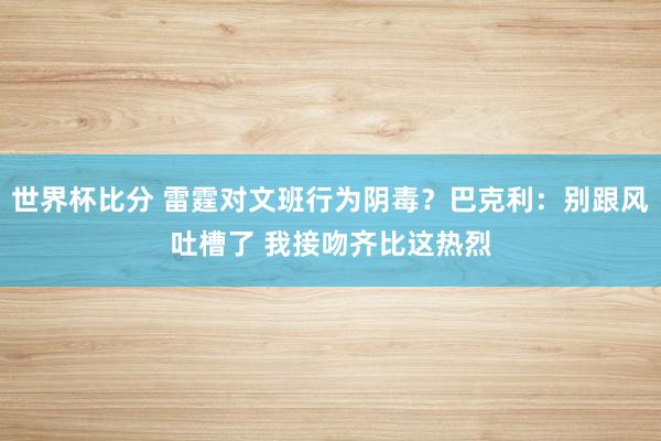 世界杯比分 雷霆对文班行为阴毒？巴克利：别跟风吐槽了 我接吻齐比这热烈