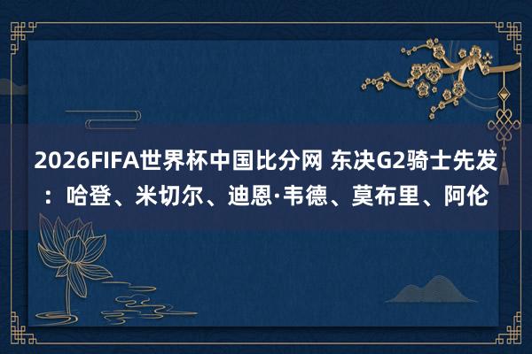2026FIFA世界杯中国比分网 东决G2骑士先发：哈登、米切尔、迪恩·韦德、莫布里、阿伦