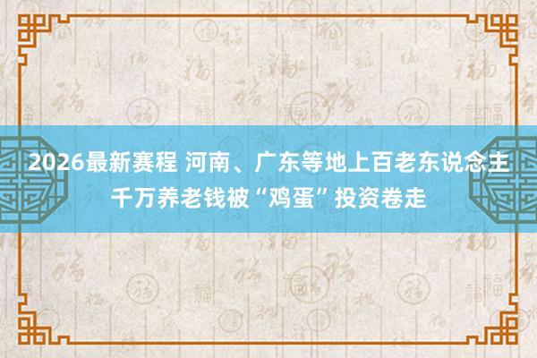 2026最新赛程 河南、广东等地上百老东说念主千万养老钱被“鸡蛋”投资卷走