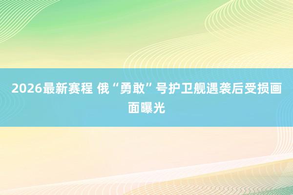 2026最新赛程 俄“勇敢”号护卫舰遇袭后受损画面曝光